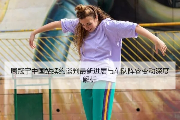 周冠宇中国站续约谈判最新进展与车队阵容变动深度解析