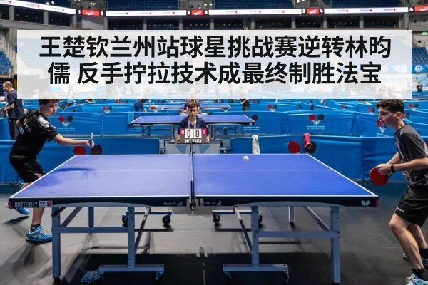 王楚钦兰州站球星挑战赛逆转林昀儒 反手拧拉技术成最终制胜法宝