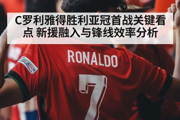 C罗利雅得胜利亚冠首战关键看点 新援融入与锋线效率分析
